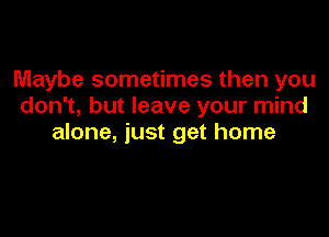 Maybe sometimes then you
don't, but leave your mind

alone, just get home