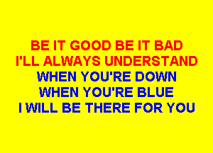BE IT GOOD BE IT BAD
I'LL ALWAYS UNDERSTAND
WHEN YOU'RE DOWN
WHEN YOU'RE BLUE
I WILL BE THERE FOR YOU