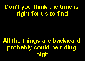 Don't you think the time is
right for us to find

All the things are backward
probably could be riding
high