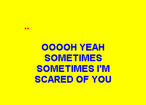 OOOOH YEAH
SOMETIMES
SOMETIMES I'M
SCARED OF YOU