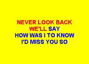 NEVER LOOK BACK
WE'LL SAY
HOW WAS I TO KNOW
I'D MISS YOU SO