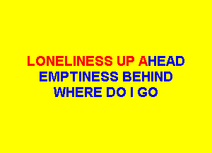 LONELINESS UP AHEAD
EMPTINESS BEHIND
WHERE DO I GO