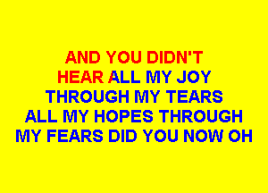 AND YOU DIDN'T
HEAR ALL MY JOY
THROUGH MY TEARS
ALL MY HOPES THROUGH
MY FEARS DID YOU NOW 0H