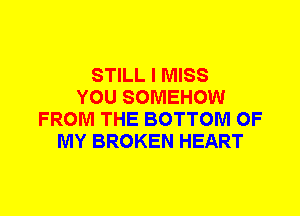 STILL I MISS
YOU SOMEHOW
FROM THE BOTTOM OF
MY BROKEN HEART