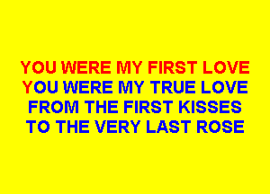 YOU WERE MY FIRST LOVE
YOU WERE MY TRUE LOVE
FROM THE FIRST KISSES
TO THE VERY LAST ROSE