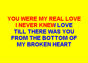 YOU WERE MY REAL LOVE
I NEVER KNEW LOVE
TILL THERE WAS YOU
FROM THE BOTTOM OF
MY BROKEN HEART