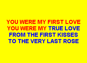 YOU WERE MY FIRST LOVE
YOU WERE MY TRUE LOVE
FROM THE FIRST KISSES
TO THE VERY LAST ROSE