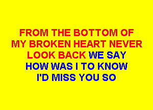 FROM THE BOTTOM OF
MY BROKEN HEART NEVER
LOOK BACK WE SAY
HOW WAS I TO KNOW
I'D MISS YOU SO