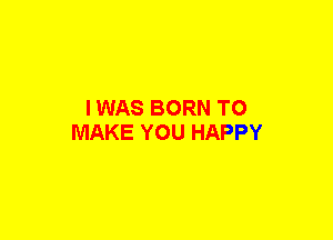 I WAS BORN TO
MAKE YOU HAPPY