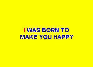 I WAS BORN TO
MAKE YOU HAPPY