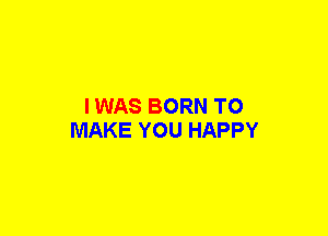 I WAS BORN TO
MAKE YOU HAPPY