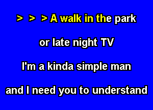 z? t) A walk in the park
or late night TV

I'm a kinda simple man

and I need you to understand