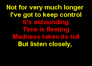 Not for very much longer
I've got to keep control
It's astounding
Time is fleeting
Madness takes its toll
But listen closely,