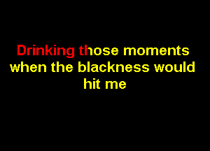 Drinking those moments
when the blackness would

hit me