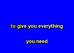 to give you everything

you need
