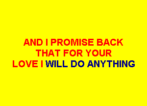 AND I PROMISE BACK
THAT FOR YOUR
LOVE I WILL DO ANYTHING