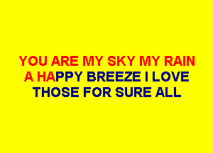 YOU ARE MY SKY MY RAIN
A HAPPY BREEZE I LOVE
THOSE FOR SURE ALL