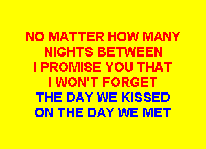 NO MATTER HOW MANY
NIGHTS BETWEEN
I PROMISE YOU THAT
I WON'T FORGET
THE DAY WE KISSED
ON THE DAY WE MET