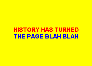 HISTORY HAS TURNED
THE PAGE BLAH BLAH