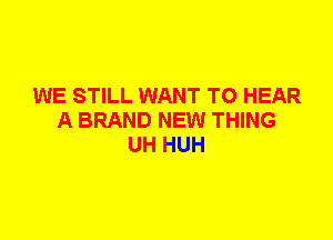 WE STILL WANT TO HEAR
A BRAND NEW THING
UH HUH