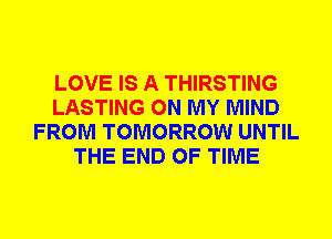 LOVE IS A THIRSTING
LASTING ON MY MIND
FROM TOMORROW UNTIL
THE END OF TIME