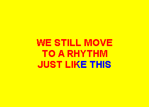 WE STILL MOVE
TO A RHYTHM
JUST LIKE THIS