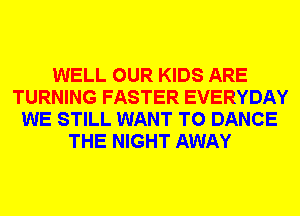 WELL OUR KIDS ARE
TURNING FASTER EVERYDAY
WE STILL WANT TO DANCE
THE NIGHT AWAY