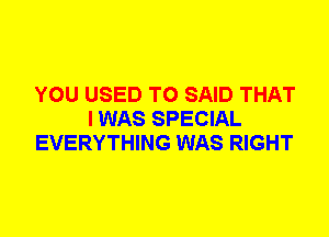 YOU USED TO SAID THAT
I WAS SPECIAL
EVERYTHING WAS RIGHT