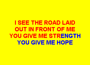 I SEE THE ROAD LAID
OUT IN FRONT OF ME
YOU GIVE ME STRENGTH
YOU GIVE ME HOPE