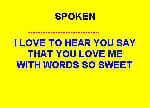 SPOKEN

I LOVE TO HEAR YOU SAY
THAT YOU LOVE ME
WITH WORDS SO SWEET