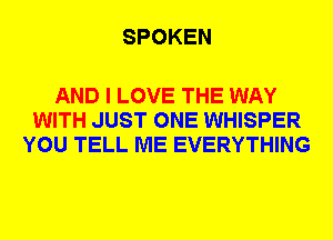 SPOKEN

AND I LOVE THE WAY
WITH JUST ONE WHISPER
YOU TELL ME EVERYTHING