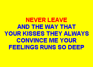 NEVER LEAVE
AND THE WAY THAT
YOUR KISSES THEY ALWAYS
CONVINCE ME YOUR
FEELINGS RUNS SO DEEP