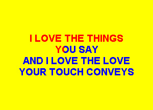I LOVE THE THINGS
YOU SAY
AND I LOVE THE LOVE
YOUR TOUCH CONVEYS