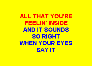 ALL THAT YOU'RE
FEELIN' INSIDE
AND IT SOUNDS
SO RIGHT
WHEN YOUR EYES
SAY IT