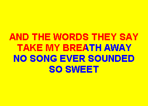 AND THE WORDS THEY SAY
TAKE MY BREATH AWAY
N0 SONG EVER SOUNDED
SO SWEET