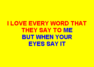 I LOVE EVERY WORD THAT
THEY SAY TO ME
BUT WHEN YOUR

EYES SAY IT
