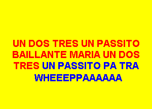 UN DOS TRES UN PASSITO
BAILLANTE MARIA UN DOS
TRES UN PASSITO PA TRA

WHEEEPPAAAAAA