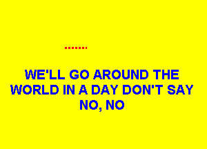 WE'LL G0 AROUND THE
WORLD IN A DAY DON'T SAY
N0, N0