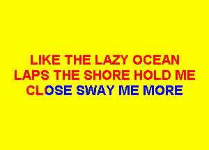 LIKE THE LAZY OCEAN
LAPS THE SHORE HOLD ME
CLOSE SWAY ME MORE