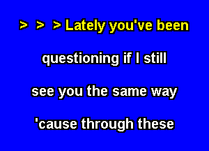 2) t. Lately you've been
questioning if I still

see you the same way

'cause through these