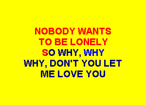 NOBODY WANTS
TO BE LONELY
SO WHY, WHY
WHY, DON'T YOU LET
ME LOVE YOU
