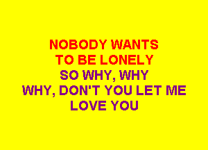 NOBODY WANTS
TO BE LONELY
SO WHY, WHY
WHY, DON'T YOU LET ME
LOVE YOU
