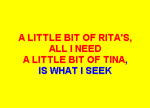 A LITTLE BIT OF RITA'S,
ALL I NEED
A LITTLE BIT OF TINA,
IS WHAT I SEEK