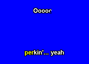 perkin'... yeah