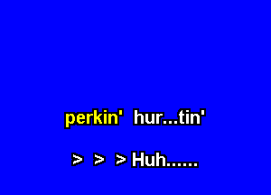 perkin' hur...tin'

t'Huh ......