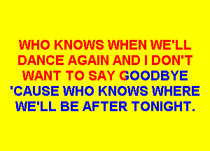 WHO KNOWS WHEN WE'LL
DANCE AGAIN AND I DON'T
WANT TO SAY GOODBYE
'CAUSE WHO KNOWS WHERE
WE'LL BE AFTER TONIGHT.
