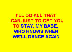 I'LL DO ALL THAT
I CAN JUST TO GET YOU
TO STAY, MY BABE,
WHO KNOWS WHEN
WE'LL DANCE AGAIN