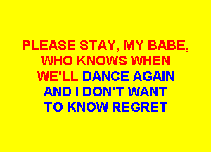 PLEASE STAY, MY BABE,
WHO KNOWS WHEN
WE'LL DANCE AGAIN
AND I DON'T WANT
TO KNOW REGRET