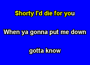 Shorty I'd die for you

When ya gonna put me down

gotta know