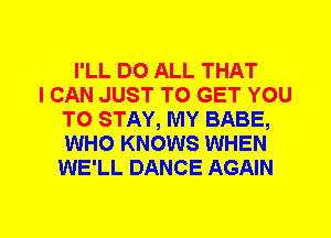 I'LL DO ALL THAT
I CAN JUST TO GET YOU
TO STAY, MY BABE,
WHO KNOWS WHEN
WE'LL DANCE AGAIN